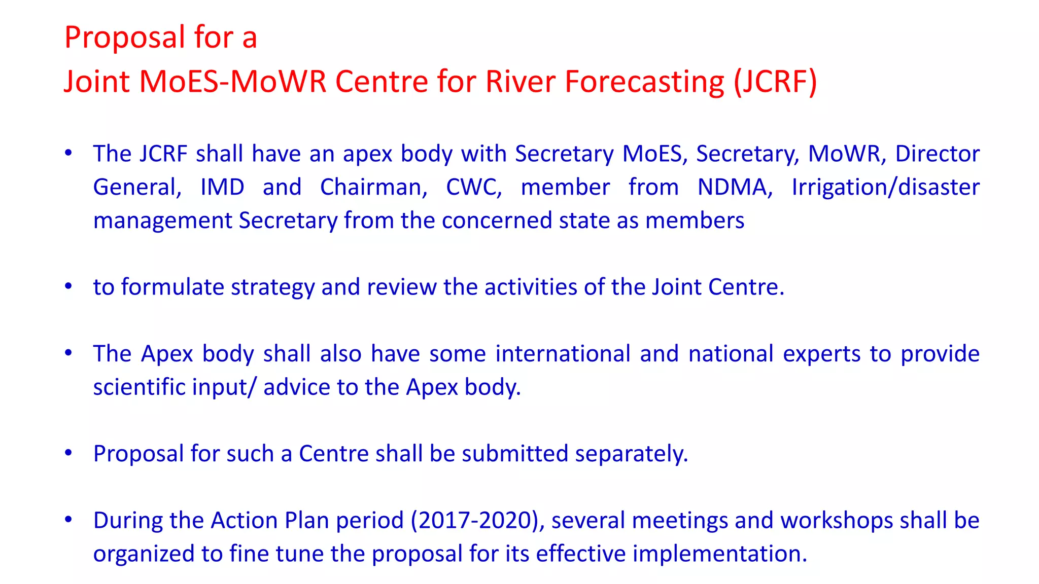 Proposal for a
Joint MoES-MoWR Centre for River Forecasting (JCRF)
• The JCRF shall have an apex body with Secretary MoES, Secretary, MoWR, Director
General, IMD and Chairman, CWC, member from NDMA, Irrigation/disaster
management Secretary from the concerned state as members
• to formulate strategy and review the activities of the Joint Centre.
• The Apex body shall also have some international and national experts to provide
scientific input/ advice to the Apex body.
• Proposal for such a Centre shall be submitted separately.
• During the Action Plan period (2017-2020), several meetings and workshops shall be
organized to fine tune the proposal for its effective implementation.
 