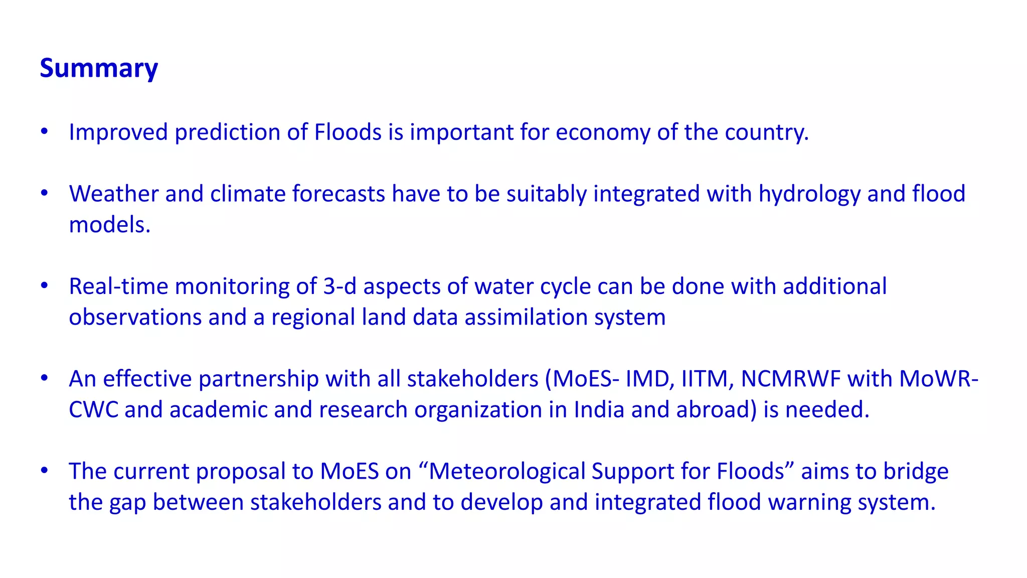 Summary
• Improved prediction of Floods is important for economy of the country.
• Weather and climate forecasts have to be suitably integrated with hydrology and flood
models.
• Real-time monitoring of 3-d aspects of water cycle can be done with additional
observations and a regional land data assimilation system
• An effective partnership with all stakeholders (MoES- IMD, IITM, NCMRWF with MoWR-
CWC and academic and research organization in India and abroad) is needed.
• The current proposal to MoES on “Meteorological Support for Floods” aims to bridge
the gap between stakeholders and to develop and integrated flood warning system.
 