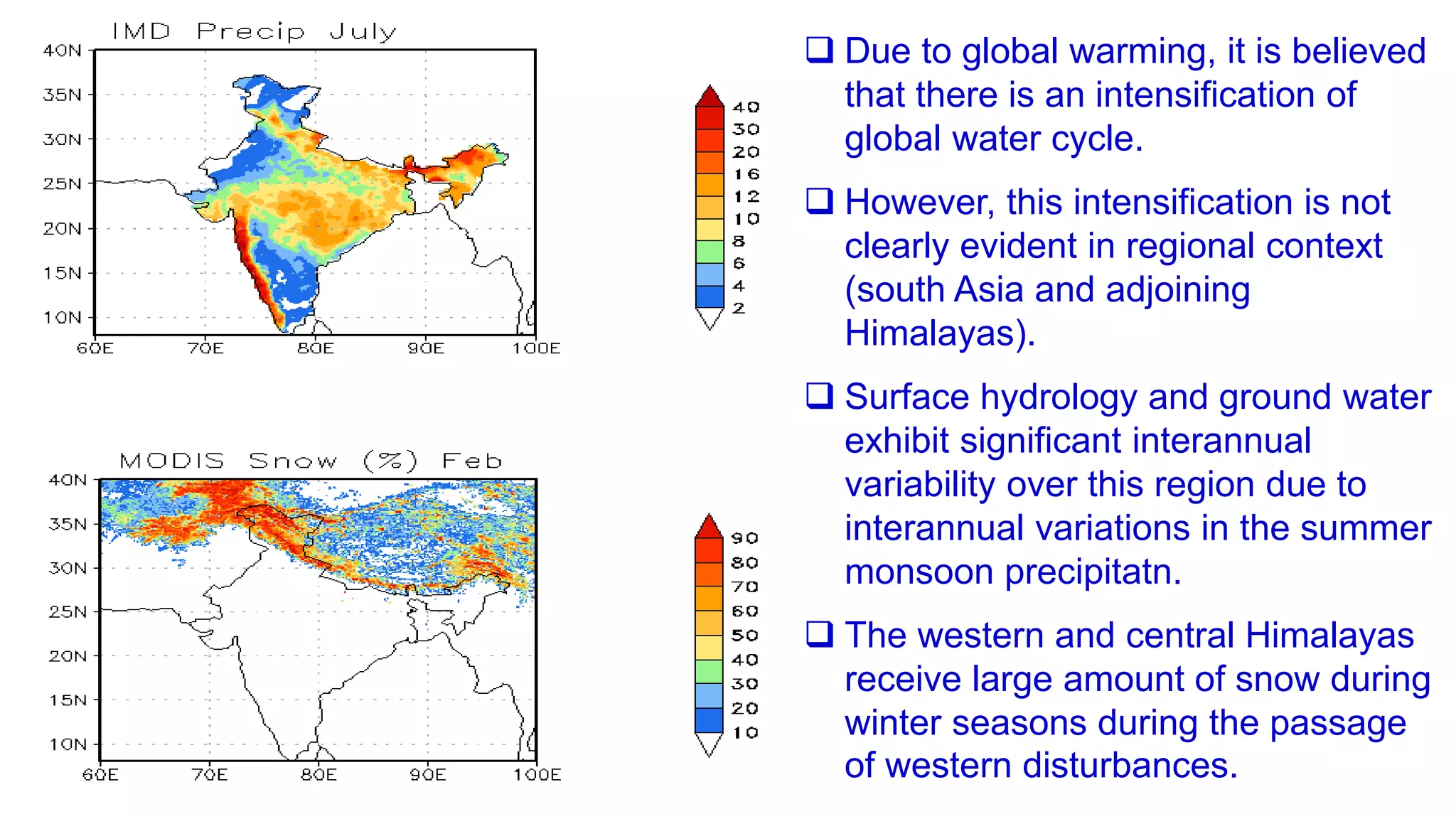  Due to global warming, it is believed
that there is an intensification of
global water cycle.
 However, this intensification is not
clearly evident in regional context
(south Asia and adjoining
Himalayas).
 Surface hydrology and ground water
exhibit significant interannual
variability over this region due to
interannual variations in the summer
monsoon precipitatn.
 The western and central Himalayas
receive large amount of snow during
winter seasons during the passage
of western disturbances.
 