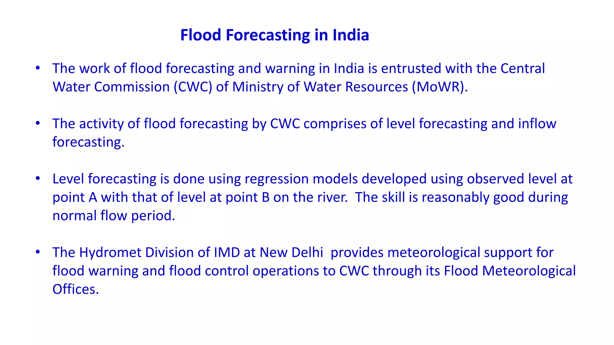 • The work of flood forecasting and warning in India is entrusted with the Central
Water Commission (CWC) of Ministry of Water Resources (MoWR).
• The activity of flood forecasting by CWC comprises of level forecasting and inflow
forecasting.
• Level forecasting is done using regression models developed using observed level at
point A with that of level at point B on the river. The skill is reasonably good during
normal flow period.
• The Hydromet Division of IMD at New Delhi provides meteorological support for
flood warning and flood control operations to CWC through its Flood Meteorological
Offices.
Flood Forecasting in India
 