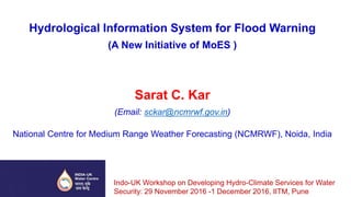 Hydrological Information System for Flood Warning
(A New Initiative of MoES )
Sarat C. Kar
(Email: sckar@ncmrwf.gov.in)
National Centre for Medium Range Weather Forecasting (NCMRWF), Noida, India
Indo-UK Workshop on Developing Hydro-Climate Services for Water
Security: 29 November 2016 -1 December 2016, IITM, Pune
 