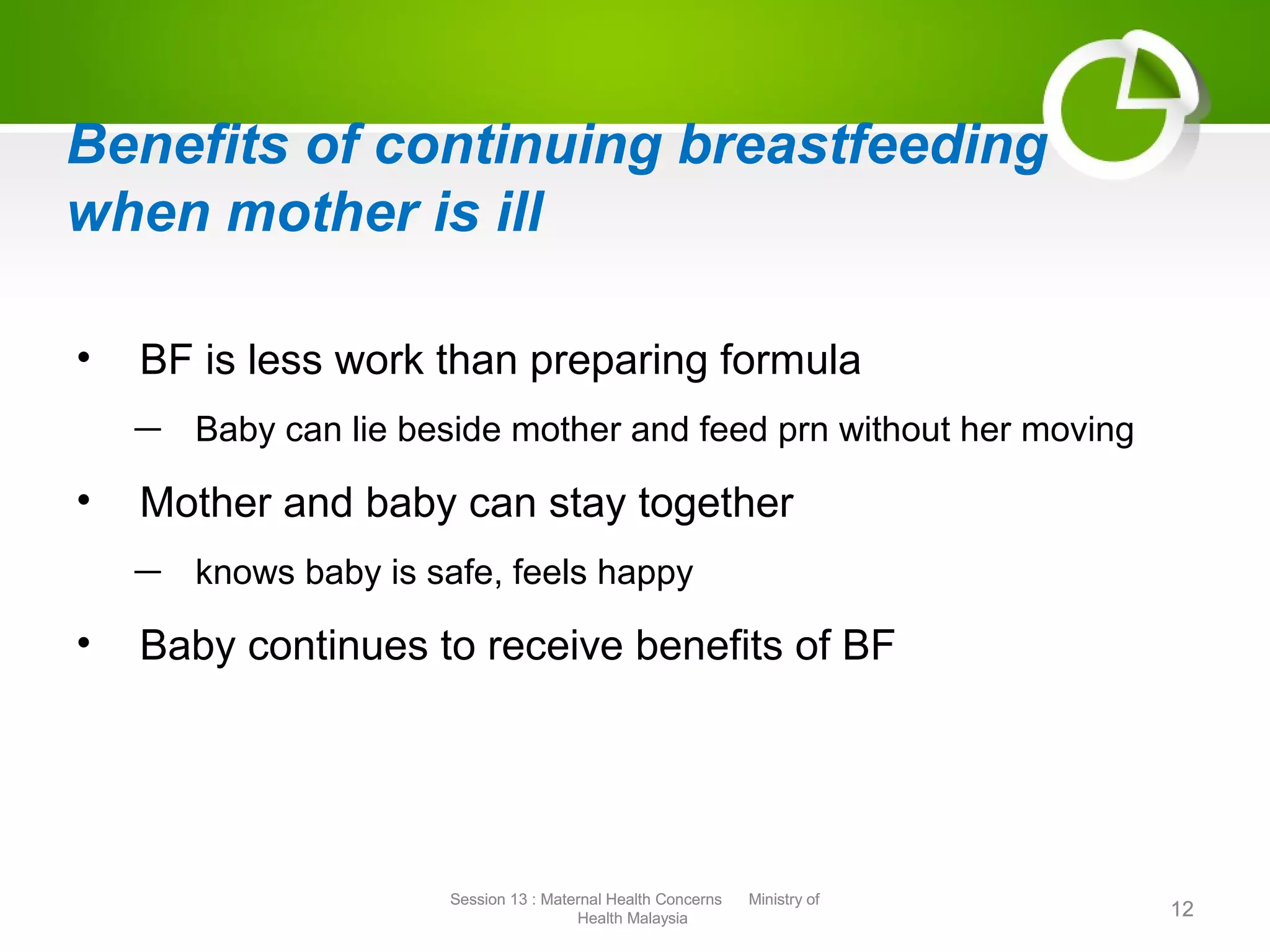 Benefits of continuing breastfeeding
when mother is ill
• BF is less work than preparing formula
— Baby can lie beside mother and feed prn without her moving
• Mother and baby can stay together
— knows baby is safe, feels happy
• Baby continues to receive benefits of BF
12
Session 13 : Maternal Health Concerns Ministry of
Health Malaysia 12
Session 13 : Maternal Health Concerns Ministry of
Health Malaysia
 