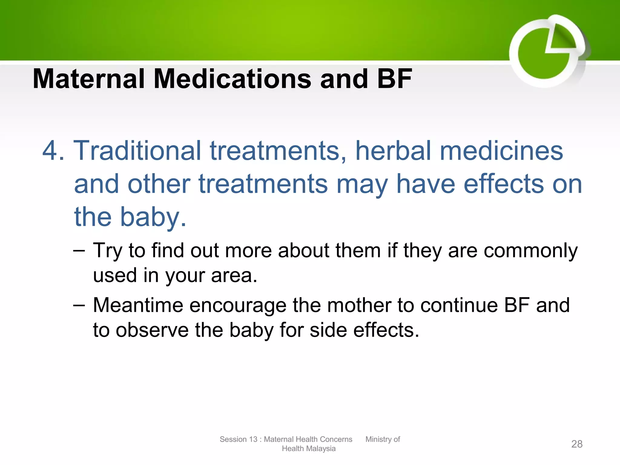 Maternal Medications and BF
4. Traditional treatments, herbal medicines
and other treatments may have effects on
the baby.
– Try to find out more about them if they are commonly
used in your area.
– Meantime encourage the mother to continue BF and
to observe the baby for side effects.
28
Session 13 : Maternal Health Concerns Ministry of
Health Malaysia
Session 13 : Maternal Health Concerns Ministry of
Health Malaysia
 