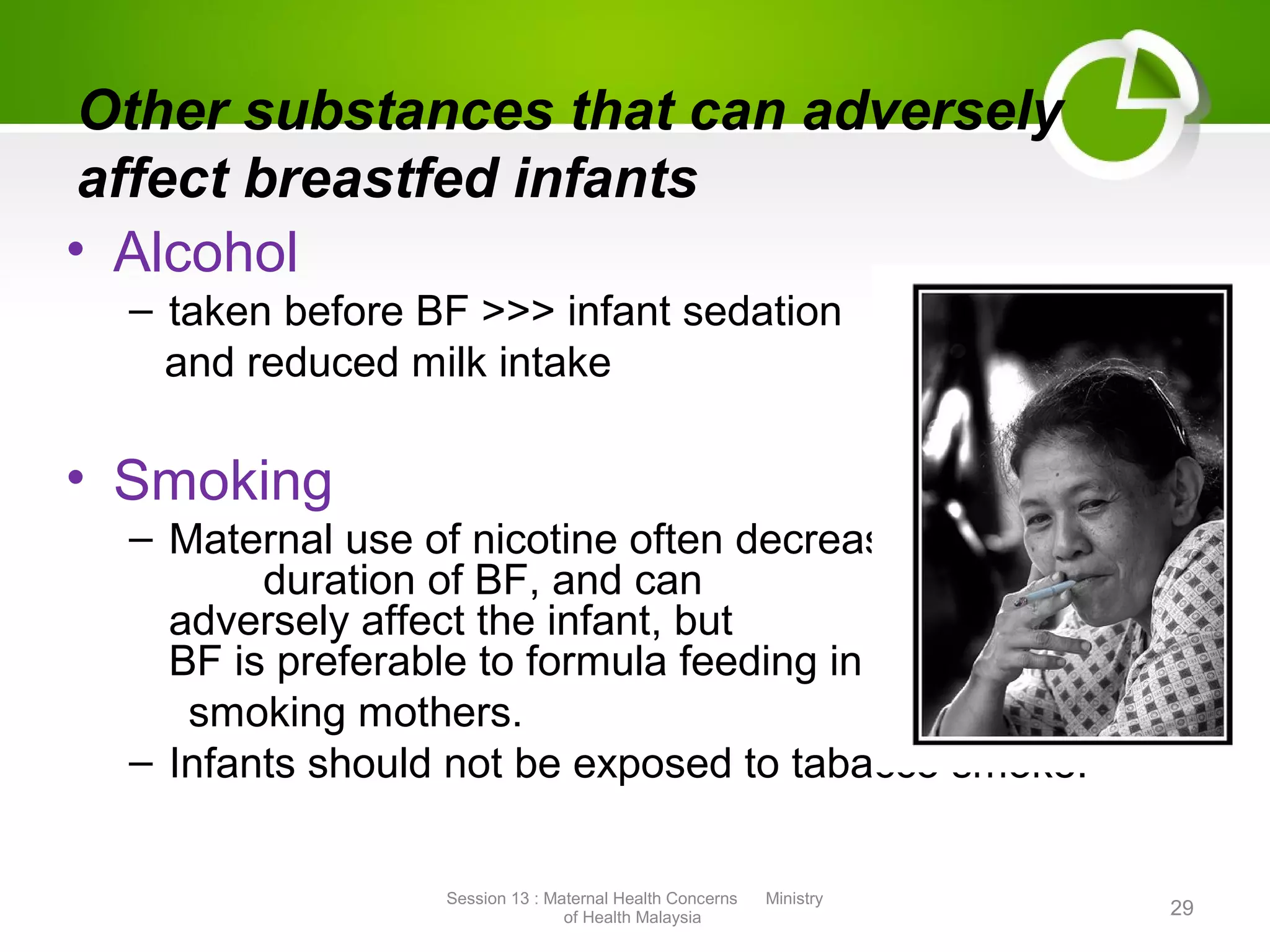 Other substances that can adversely
affect breastfed infants
• Alcohol
– taken before BF >>> infant sedation
and reduced milk intake
• Smoking
– Maternal use of nicotine often decrease the
duration of BF, and can
adversely affect the infant, but
BF is preferable to formula feeding in
smoking mothers.
– Infants should not be exposed to tabacco smoke.
Session 13 : Maternal Health Concerns Ministry
of Health Malaysia 29
 