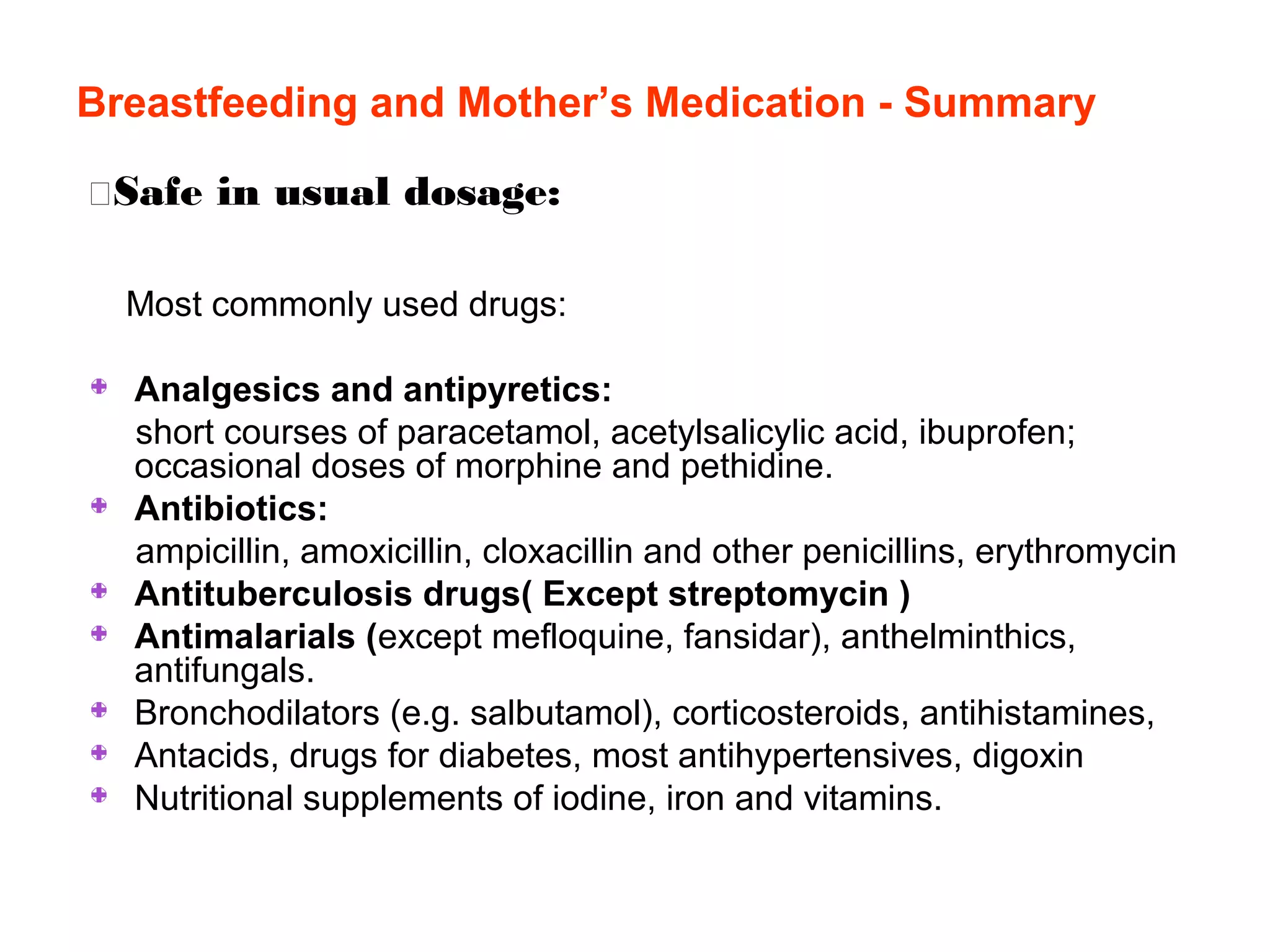 Breastfeeding and Mother’s Medication - Summary
Safe in usual dosage:
Most commonly used drugs:
Analgesics and antipyretics:
short courses of paracetamol, acetylsalicylic acid, ibuprofen;
occasional doses of morphine and pethidine.
Antibiotics:
ampicillin, amoxicillin, cloxacillin and other penicillins, erythromycin
Antituberculosis drugs( Except streptomycin )
Antimalarials (except mefloquine, fansidar), anthelminthics,
antifungals.
Bronchodilators (e.g. salbutamol), corticosteroids, antihistamines,
Antacids, drugs for diabetes, most antihypertensives, digoxin
Nutritional supplements of iodine, iron and vitamins.
 
