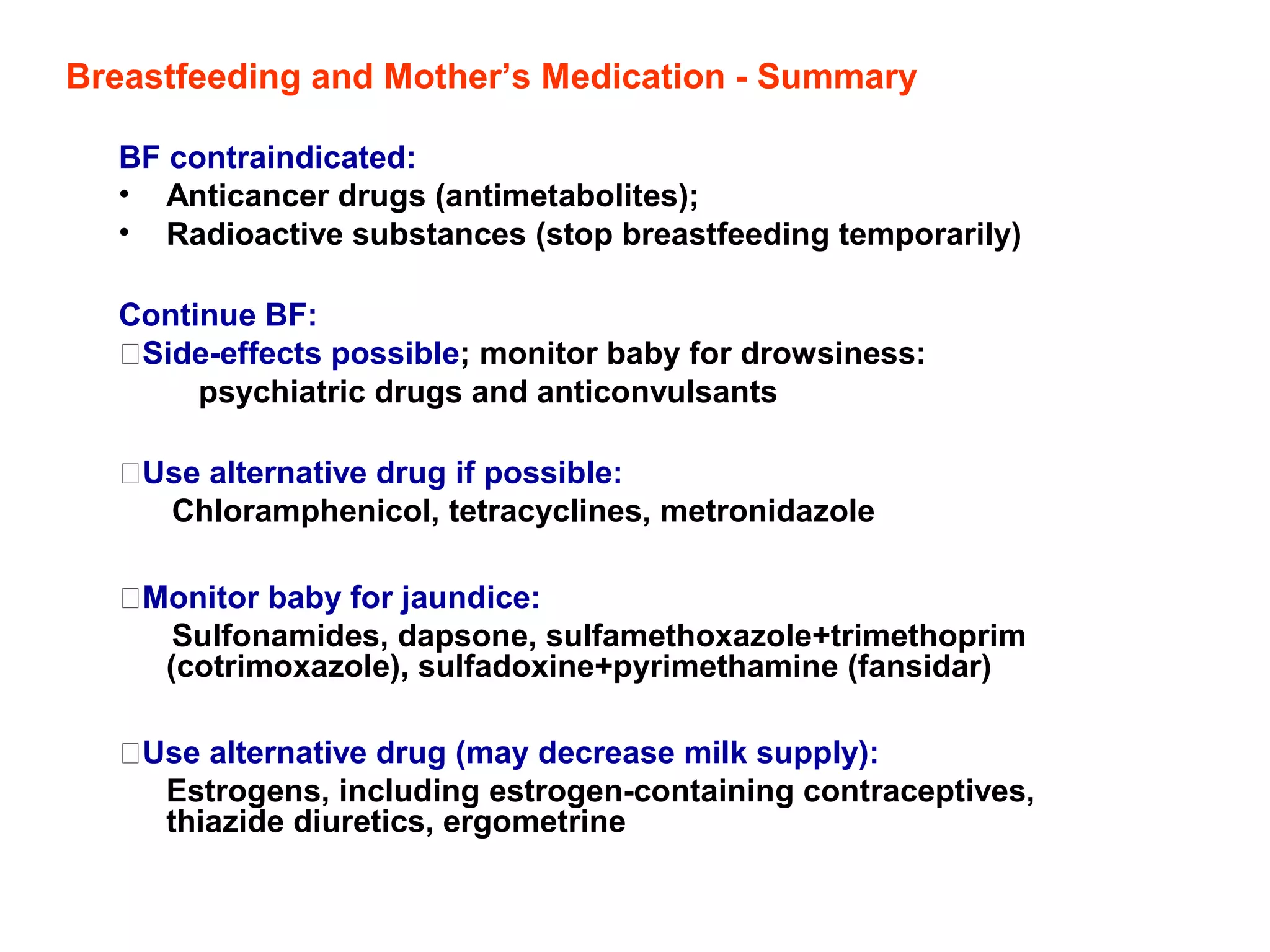 Breastfeeding and Mother’s Medication - Summary
BF contraindicated:
• Anticancer drugs (antimetabolites);
• Radioactive substances (stop breastfeeding temporarily)
Continue BF:
Side-effects possible; monitor baby for drowsiness:
psychiatric drugs and anticonvulsants
Use alternative drug if possible:
Chloramphenicol, tetracyclines, metronidazole
Monitor baby for jaundice:
Sulfonamides, dapsone, sulfamethoxazole+trimethoprim
(cotrimoxazole), sulfadoxine+pyrimethamine (fansidar)
Use alternative drug (may decrease milk supply):
Estrogens, including estrogen-containing contraceptives,
thiazide diuretics, ergometrine
 