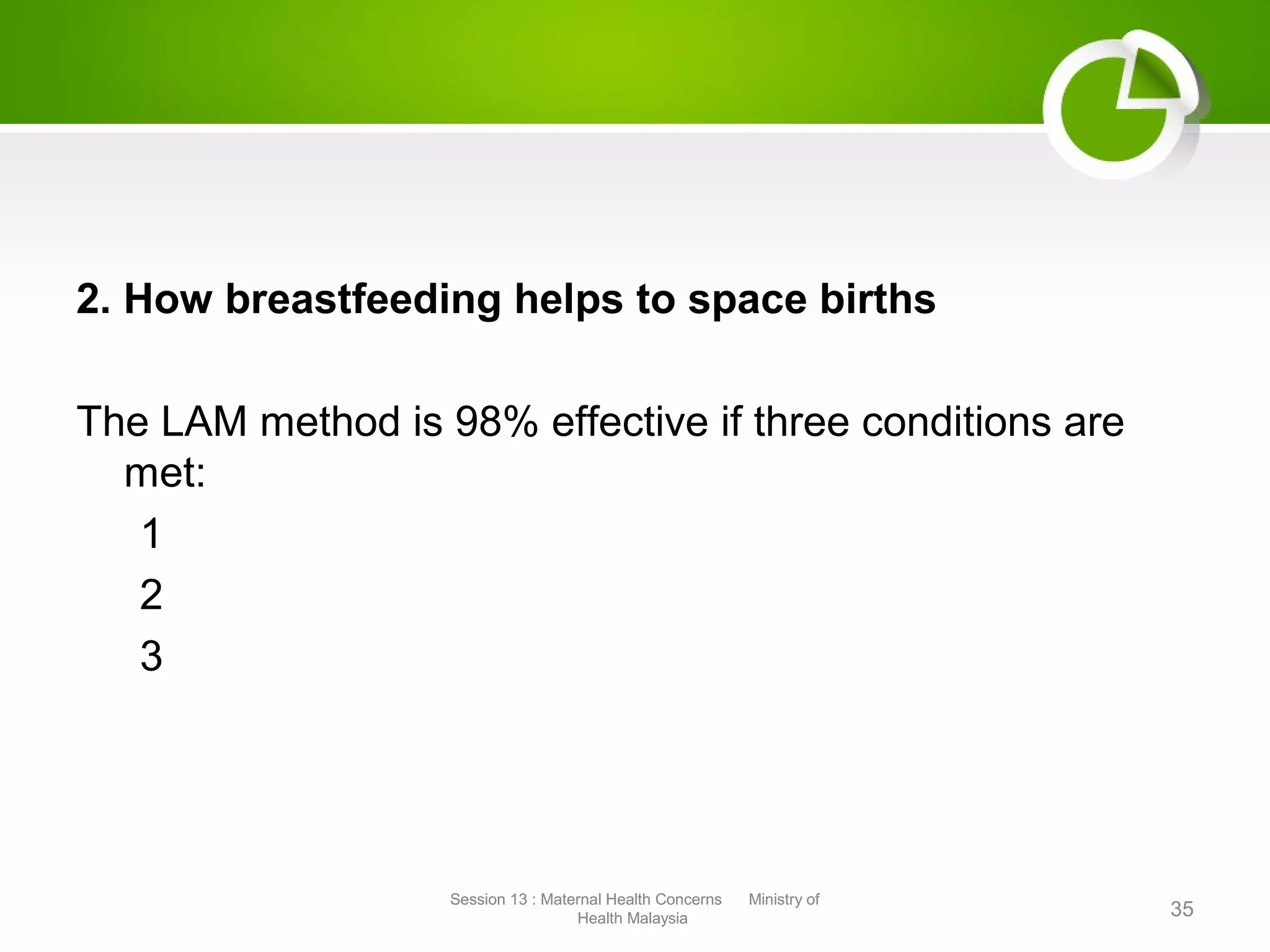 2. How breastfeeding helps to space births
The LAM method is 98% effective if three conditions are
met:
1
2
3
35
Session 13 : Maternal Health Concerns Ministry of
Health Malaysia
Session 13 : Maternal Health Concerns Ministry of
Health Malaysia
 