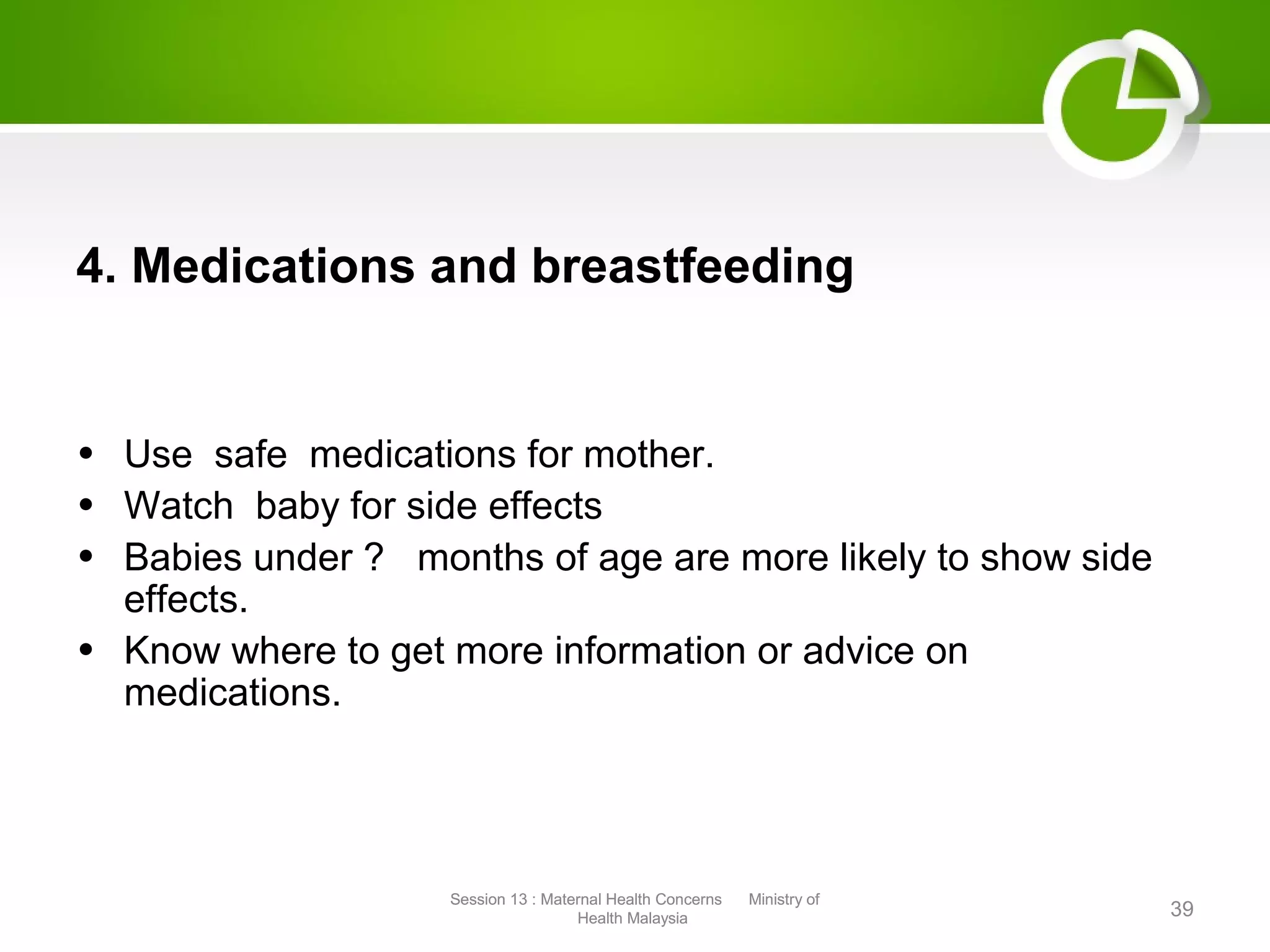 4. Medications and breastfeeding
• Use safe medications for mother.
• Watch baby for side effects
• Babies under ? months of age are more likely to show side
effects.
• Know where to get more information or advice on
medications.
39
Session 13 : Maternal Health Concerns Ministry of
Health Malaysia
Session 13 : Maternal Health Concerns Ministry of
Health Malaysia
 