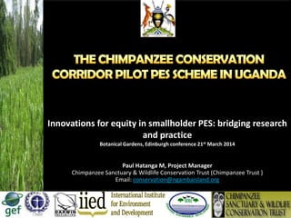 Innovations for equity in smallholder PES: bridging research
and practice
Botanical Gardens, Edinburgh conference 21st March 2014
Paul Hatanga M, Project Manager
Chimpanzee Sanctuary & Wildlife Conservation Trust (Chimpanzee Trust )
Email: conservation@ngambaisland.org
 