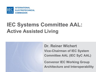 INTERNATIONAL
ELECTROTECHNICAL
COMMISSION
IEC Systems Committee AAL:
Active Assisted Living
Dr. Reiner Wichert
Vice-Chairman of IEC System
Committee AAL (IEC SyC AAL)
Convenor IEC Working Group
Architecture and Interoperability
 