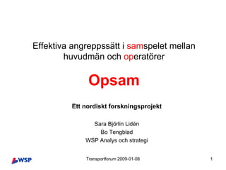 Effektiva angreppssätt i samspelet mellan
        huvudmän och operatörer

              Opsam
         Ett nordiskt forskningsprojekt

               Sara Björlin Lidén
                 Bo Tengblad
             WSP Analys och strategi


             Transportforum 2009-01-08      1
 