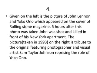 4.
• Given on the left is the picture of John Lennon
and Yoko Ono which appeared on the cover of
Rolling stone magazine. 5 hours after this
photo was taken John was shot and killed in
front of his New York apartment. The
picture(taken in 1993) on the right is tribute to
the original featuring photographer and visual
artist Sam Taylor Johnson reprising the role of
Yoko Ono.
 