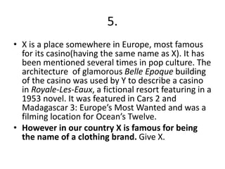 5.
• X is a place somewhere in Europe, most famous
for its casino(having the same name as X). It has
been mentioned several times in pop culture. The
architecture of glamorous Belle Epoque building
of the casino was used by Y to describe a casino
in Royale-Les-Eaux, a fictional resort featuring in a
1953 novel. It was featured in Cars 2 and
Madagascar 3: Europe’s Most Wanted and was a
filming location for Ocean’s Twelve.
• However in our country X is famous for being
the name of a clothing brand. Give X.
 
