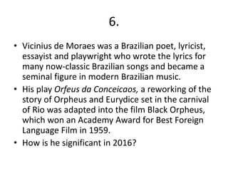 6.
• Vicinius de Moraes was a Brazilian poet, lyricist,
essayist and playwright who wrote the lyrics for
many now-classic Brazilian songs and became a
seminal figure in modern Brazilian music.
• His play Orfeus da Conceicaos, a reworking of the
story of Orpheus and Eurydice set in the carnival
of Rio was adapted into the film Black Orpheus,
which won an Academy Award for Best Foreign
Language Film in 1959.
• How is he significant in 2016?
 