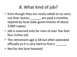8. What kind of job?
• Even though they are rarely called on to carry
out their duties, ______ are paid a monthly
stipend by local state governments of about
3,000 rupees.
• Job is reserved only for men of over five foot
four inches tall.
• The retirement age is 58 but often extended
officially as it is very hard to find a ______.
• Not for the faint hearted!
 