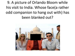 9. A picture of Orlando Bloom while
his visit to India. Whose face(a rather
odd companion to hang out with) has
been blanked out?
 