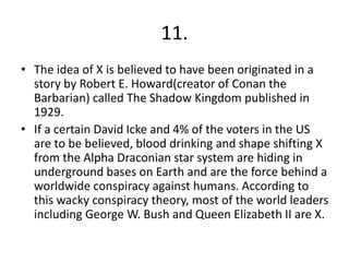11.
• The idea of X is believed to have been originated in a
story by Robert E. Howard(creator of Conan the
Barbarian) called The Shadow Kingdom published in
1929.
• If a certain David Icke and 4% of the voters in the US
are to be believed, blood drinking and shape shifting X
from the Alpha Draconian star system are hiding in
underground bases on Earth and are the force behind a
worldwide conspiracy against humans. According to
this wacky conspiracy theory, most of the world leaders
including George W. Bush and Queen Elizabeth II are X.
 