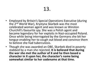 13.
• Employed by Britain’s Special Operations Executive (during
the 2nd World War), Krystyna Skarbek was the most
celebrated woman agent and was known as Winston
Churchill’s favourite spy. She was a Polish agent and
became legendary for her exploits in Nazi-occupied Poland.
Once while being interrogated by the Germans she bit her
tongue enabling her to cough out blood and convince them
to believe she had tuberculosis.
• Though she was awarded an OBE, Skarbek died in poverty
stabbed by a man she rejected. It is believed that during
the war she met the author of X and he then based a
character in X upon her, the character’s name being
somewhat similar to her codename at that time.
 