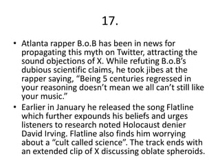 17.
• Atlanta rapper B.o.B has been in news for
propagating this myth on Twitter, attracting the
sound objections of X. While refuting B.o.B’s
dubious scientific claims, he took jibes at the
rapper saying, “Being 5 centuries regressed in
your reasoning doesn’t mean we all can’t still like
your music.”
• Earlier in January he released the song Flatline
which further expounds his beliefs and urges
listeners to research noted Holocaust denier
David Irving. Flatline also finds him worrying
about a “cult called science”. The track ends with
an extended clip of X discussing oblate spheroids.
 