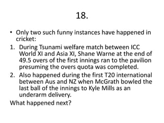 18.
• Only two such funny instances have happened in
cricket:
1. During Tsunami welfare match between ICC
World XI and Asia XI, Shane Warne at the end of
49.5 overs of the first innings ran to the pavilion
presuming the overs quota was completed.
2. Also happened during the first T20 international
between Aus and NZ when McGrath bowled the
last ball of the innings to Kyle Mills as an
underarm delivery.
What happened next?
 