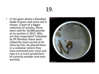 19.
• In the given photo a bloodied
blade of grass and some soil is
shown. A part of a bigger
collection of articles, these
were sold for 10,000 pounds
at an auction in 2012. Why
are they important? Collected
by PP Nambiar these were
called the most sacred of all
relics by him. He placed them
in a container where they
have remained ever since and
now it is a much prized item
of curiosity wonder and even
worship.
 