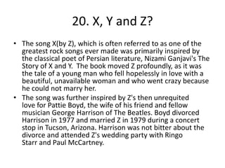 20. X, Y and Z?
• The song X(by Z), which is often referred to as one of the
greatest rock songs ever made was primarily inspired by
the classical poet of Persian literature, Nizami Ganjavi's The
Story of X and Y. The book moved Z profoundly, as it was
the tale of a young man who fell hopelessly in love with a
beautiful, unavailable woman and who went crazy because
he could not marry her.
• The song was further inspired by Z's then unrequited
love for Pattie Boyd, the wife of his friend and fellow
musician George Harrison of The Beatles. Boyd divorced
Harrison in 1977 and married Z in 1979 during a concert
stop in Tucson, Arizona. Harrison was not bitter about the
divorce and attended Z's wedding party with Ringo
Starr and Paul McCartney.
 