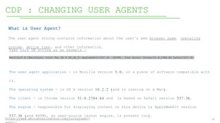 27
CDP : CHANGING USER AGENTS
https://www.whoishostingthis.com/tools/user-
The user agent application - is Mozilla version 5.0, or a piece of software compatible with
it.
The operating system - is OS X version 10.2.2 (and is running on a Mac).
The client - is Chrome version 51.0.2704.84 and is based on Safari version 537.36.
The engine - responsible for displaying content on this device is AppleWebKit version
537.36 (and KHTML, an open-source layout engine, is present too).
What is User Agent?
The user agent string contains information about the user’s web browser name, operating
system, device type, and other information.
Take this UA string as an example :
Mozilla/5.0 (Macintosh; Intel Mac OS X 10_10_2) AppleWebKit/537.36 (KHTML, like Gecko) Chrome/51.0.2704.84 Safari/537.36
 