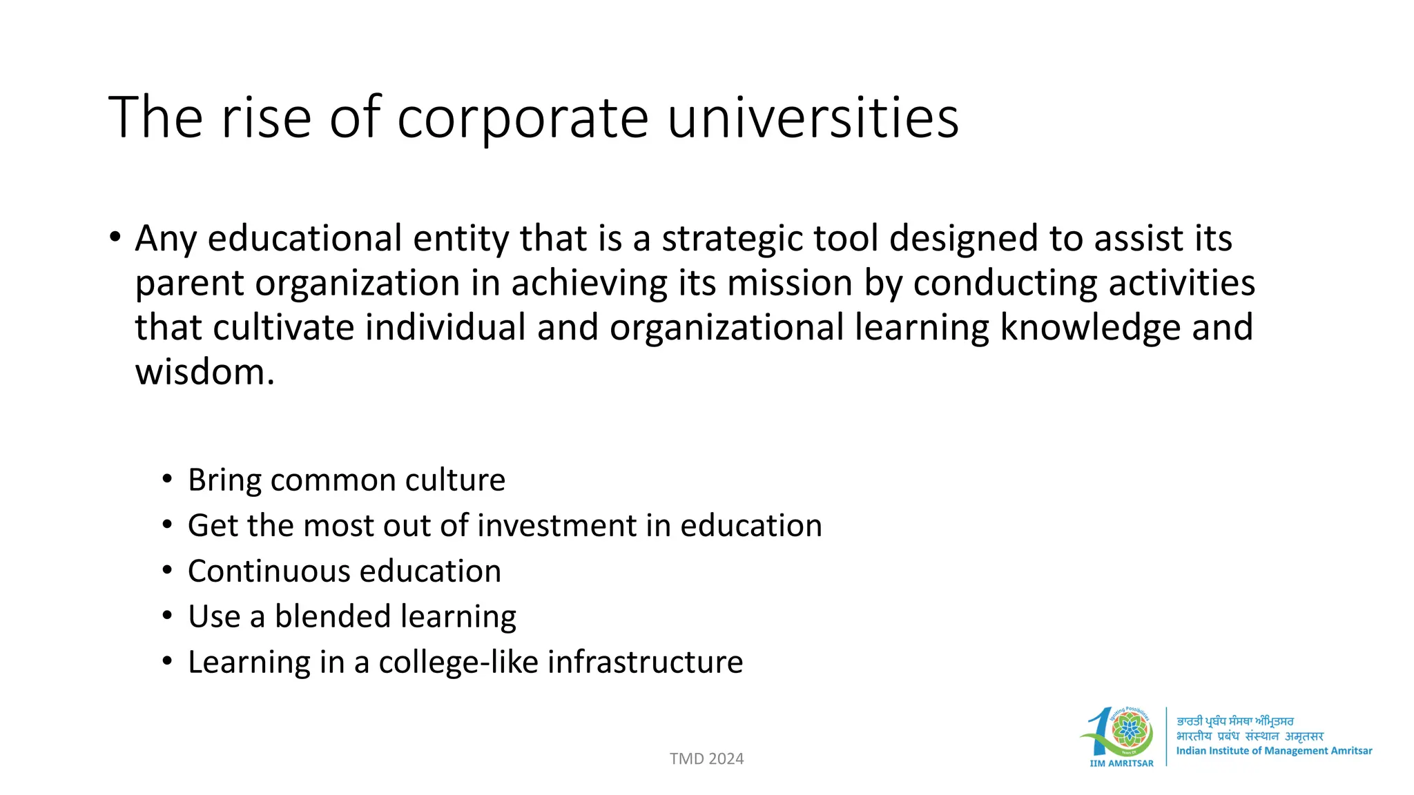 The rise of corporate universities
TMD 2024
• Any educational entity that is a strategic tool designed to assist its
parent organization in achieving its mission by conducting activities
that cultivate individual and organizational learning knowledge and
wisdom.
• Bring common culture
• Get the most out of investment in education
• Continuous education
• Use a blended learning
• Learning in a college-like infrastructure
 