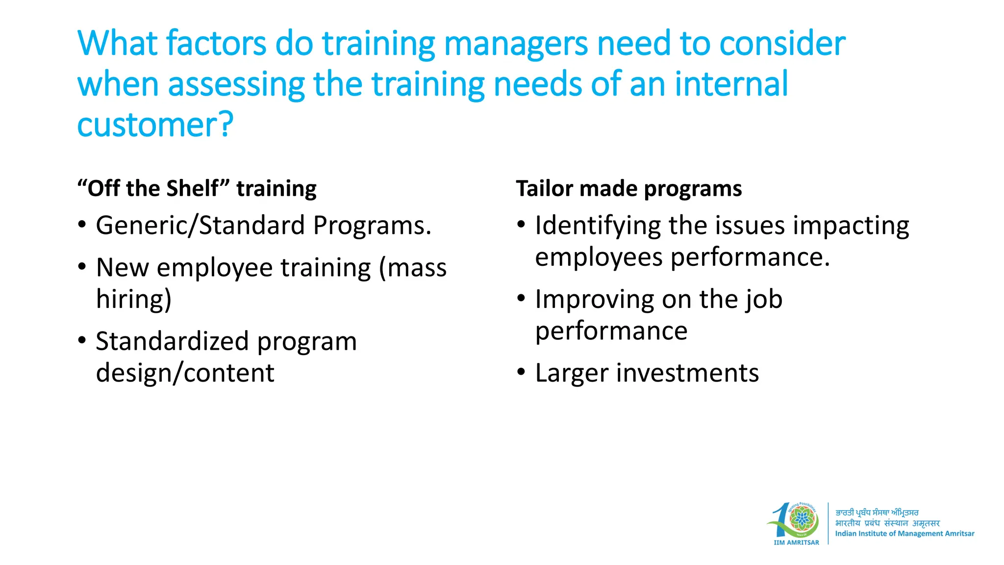 What factors do training managers need to consider
when assessing the training needs of an internal
customer?
“Off the Shelf” training
• Generic/Standard Programs.
• New employee training (mass
hiring)
• Standardized program
design/content
Tailor made programs
• Identifying the issues impacting
employees performance.
• Improving on the job
performance
• Larger investments
 