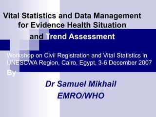 Vital Statistics and Data Management
for Evidence Health Situation
and Trend Assessment
Workshop on Civil Registration and Vital Statistics in
UNESCWA Region, Cairo, Egypt, 3-6 December 2007
By
Dr Samuel Mikhail
EMRO/WHO
 
