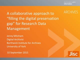 A collaborative approach to
“filling the digital preservation
gap” for Research Data
Management
Jenny Mitcham
Digital Archivist
Borthwick Institute for Archives
University of York
10 September 2015
 