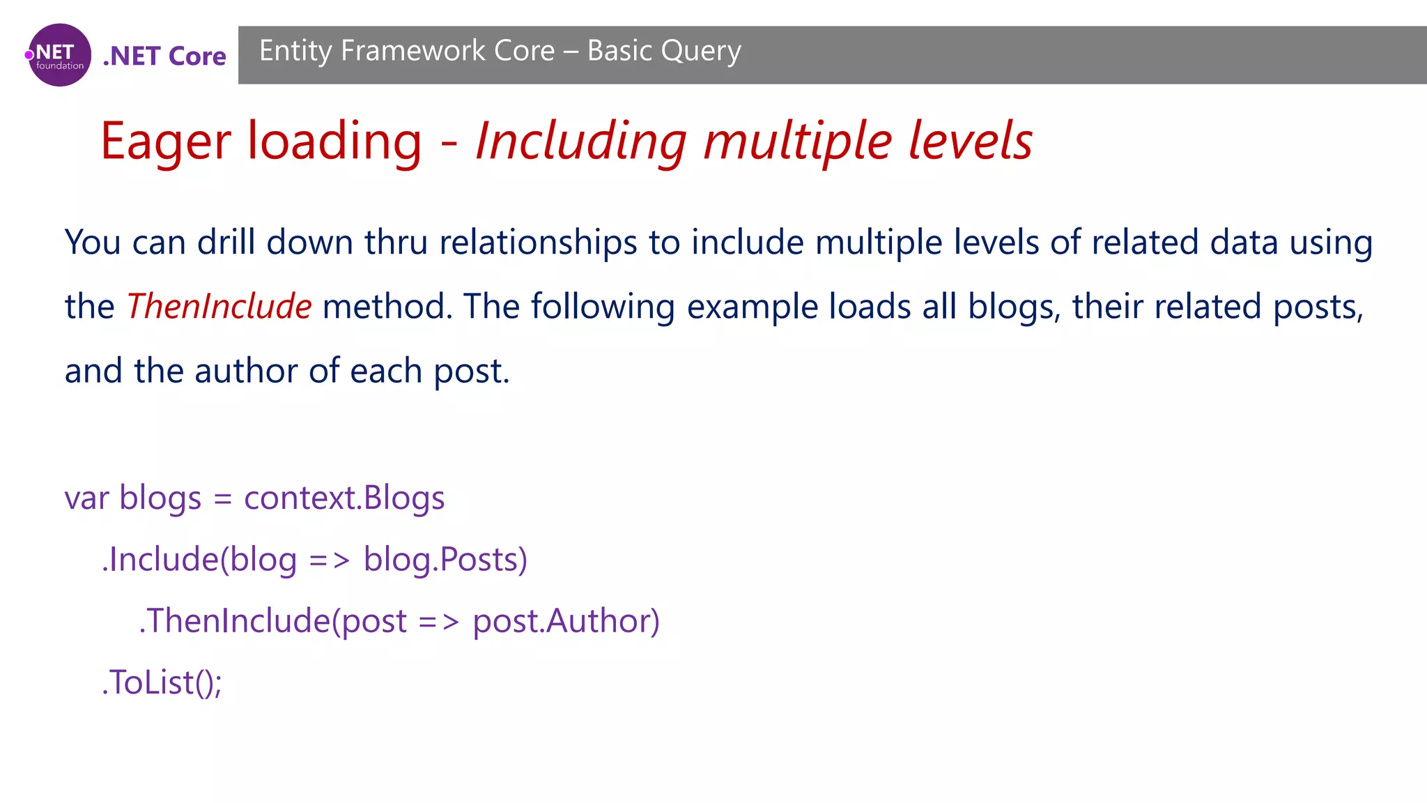 .NET Core Eager loading - Including multiple levels Entity Framework Core – Basic Query You can drill down thru relationships to include multiple levels of related data using the ThenInclude method. The following example loads all blogs, their related posts, and the author of each post. var blogs = context.Blogs .Include(blog => blog.Posts) .ThenInclude(post => post.Author) .ToList(); 