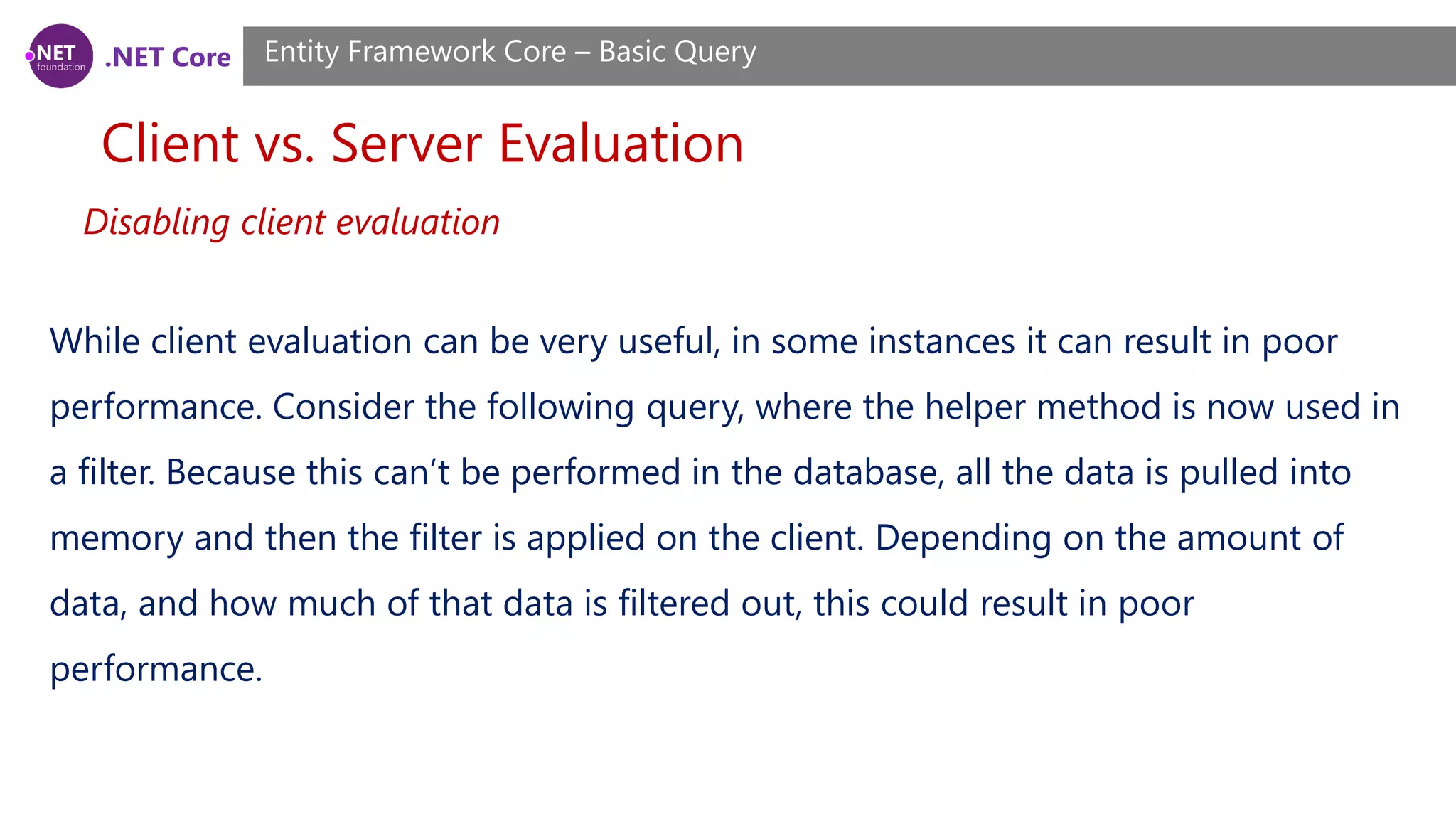 .NET Core Client vs. Server Evaluation Entity Framework Core – Basic Query Disabling client evaluation While client evaluation can be very useful, in some instances it can result in poor performance. Consider the following query, where the helper method is now used in a filter. Because this can’t be performed in the database, all the data is pulled into memory and then the filter is applied on the client. Depending on the amount of data, and how much of that data is filtered out, this could result in poor performance. 