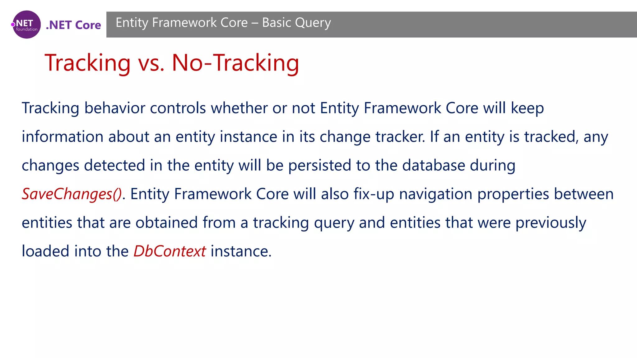 .NET Core Tracking vs. No-Tracking Entity Framework Core – Basic Query Tracking behavior controls whether or not Entity Framework Core will keep information about an entity instance in its change tracker. If an entity is tracked, any changes detected in the entity will be persisted to the database during SaveChanges(). Entity Framework Core will also fix-up navigation properties between entities that are obtained from a tracking query and entities that were previously loaded into the DbContext instance. 