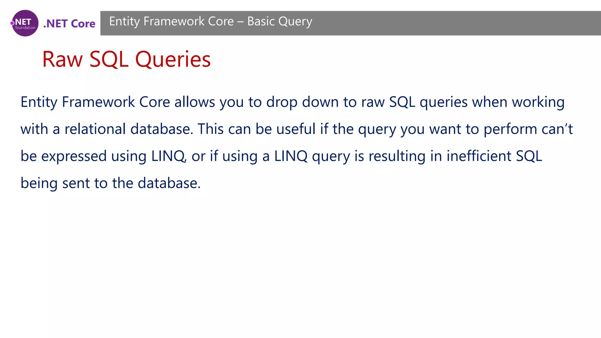 .NET Core Raw SQL Queries Entity Framework Core – Basic Query Entity Framework Core allows you to drop down to raw SQL queries when working with a relational database. This can be useful if the query you want to perform can’t be expressed using LINQ, or if using a LINQ query is resulting in inefficient SQL being sent to the database. 