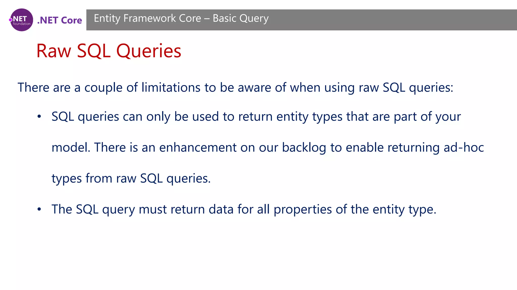 .NET Core Raw SQL Queries Entity Framework Core – Basic Query There are a couple of limitations to be aware of when using raw SQL queries: • SQL queries can only be used to return entity types that are part of your model. There is an enhancement on our backlog to enable returning ad-hoc types from raw SQL queries. • The SQL query must return data for all properties of the entity type. 