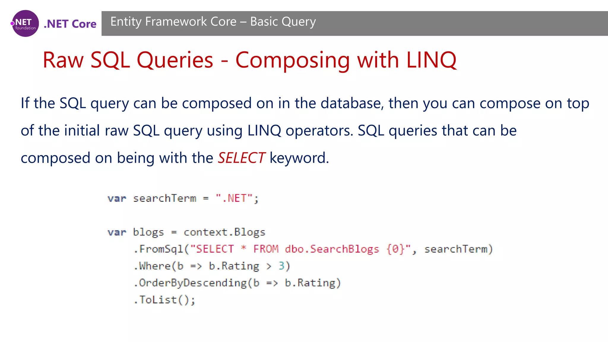 .NET Core Raw SQL Queries - Composing with LINQ Entity Framework Core – Basic Query If the SQL query can be composed on in the database, then you can compose on top of the initial raw SQL query using LINQ operators. SQL queries that can be composed on being with the SELECT keyword. 
