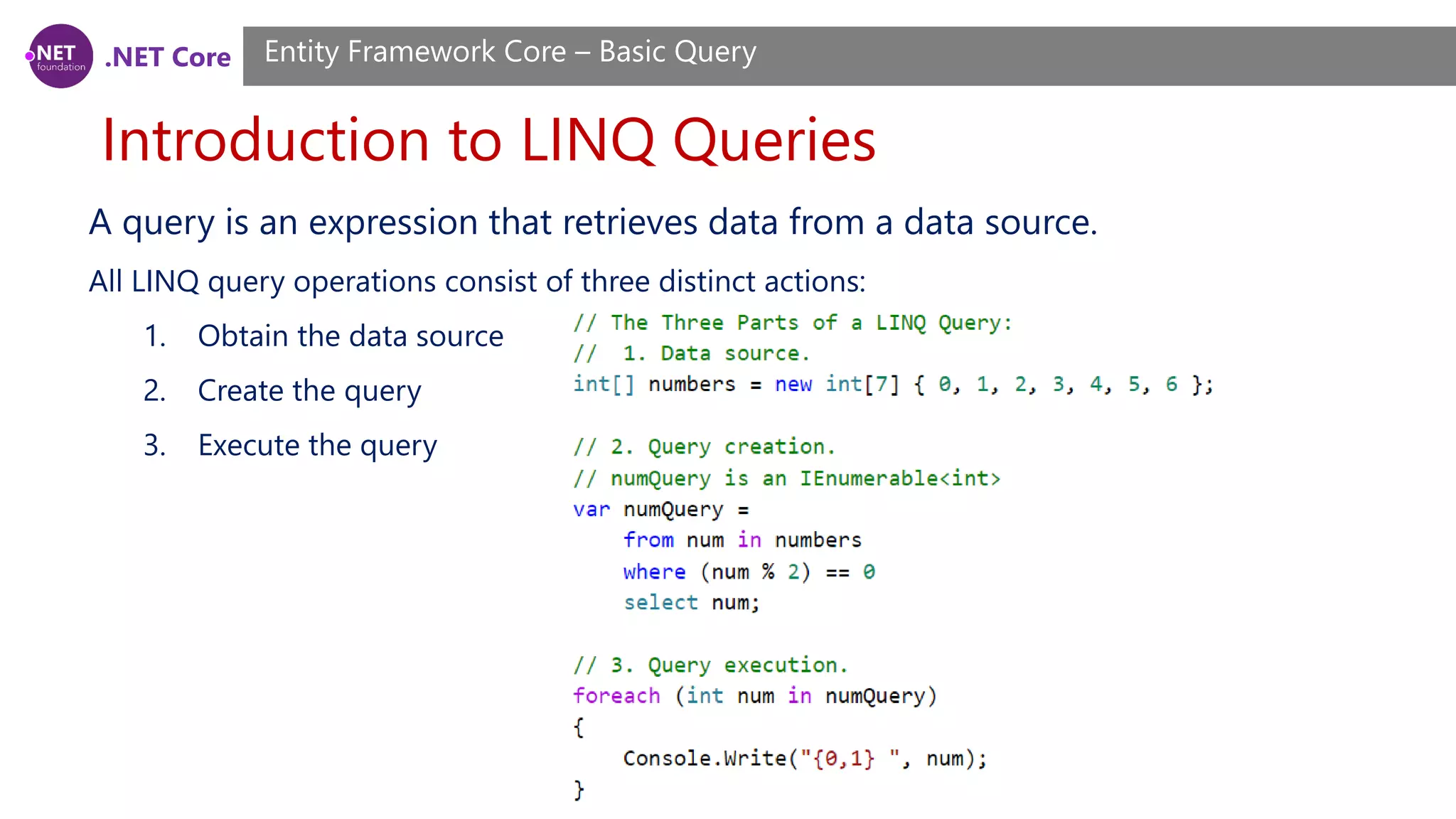 .NET Core Introduction to LINQ Queries Entity Framework Core – Basic Query A query is an expression that retrieves data from a data source. All LINQ query operations consist of three distinct actions: 1. Obtain the data source 2. Create the query 3. Execute the query 