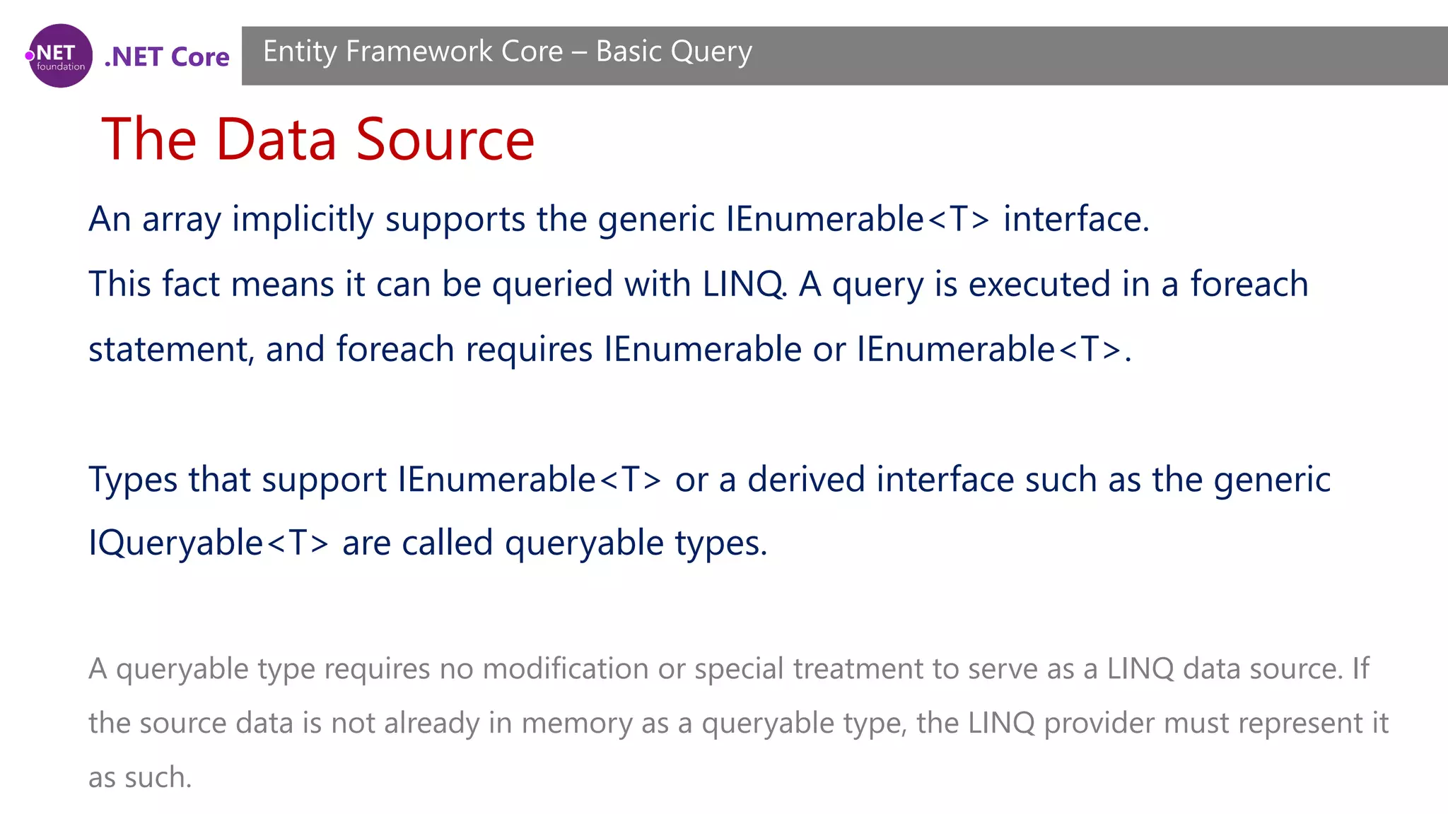 .NET Core The Data Source Entity Framework Core – Basic Query An array implicitly supports the generic IEnumerable<T> interface. This fact means it can be queried with LINQ. A query is executed in a foreach statement, and foreach requires IEnumerable or IEnumerable<T>. Types that support IEnumerable<T> or a derived interface such as the generic IQueryable<T> are called queryable types. A queryable type requires no modification or special treatment to serve as a LINQ data source. If the source data is not already in memory as a queryable type, the LINQ provider must represent it as such. 