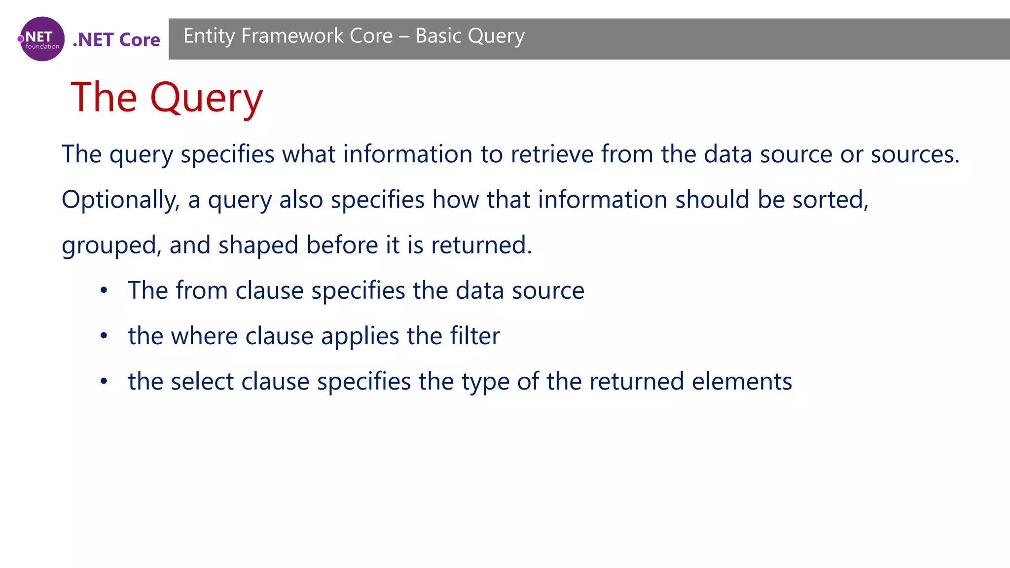 .NET Core The Query Entity Framework Core – Basic Query The query specifies what information to retrieve from the data source or sources. Optionally, a query also specifies how that information should be sorted, grouped, and shaped before it is returned. • The from clause specifies the data source • the where clause applies the filter • the select clause specifies the type of the returned elements 