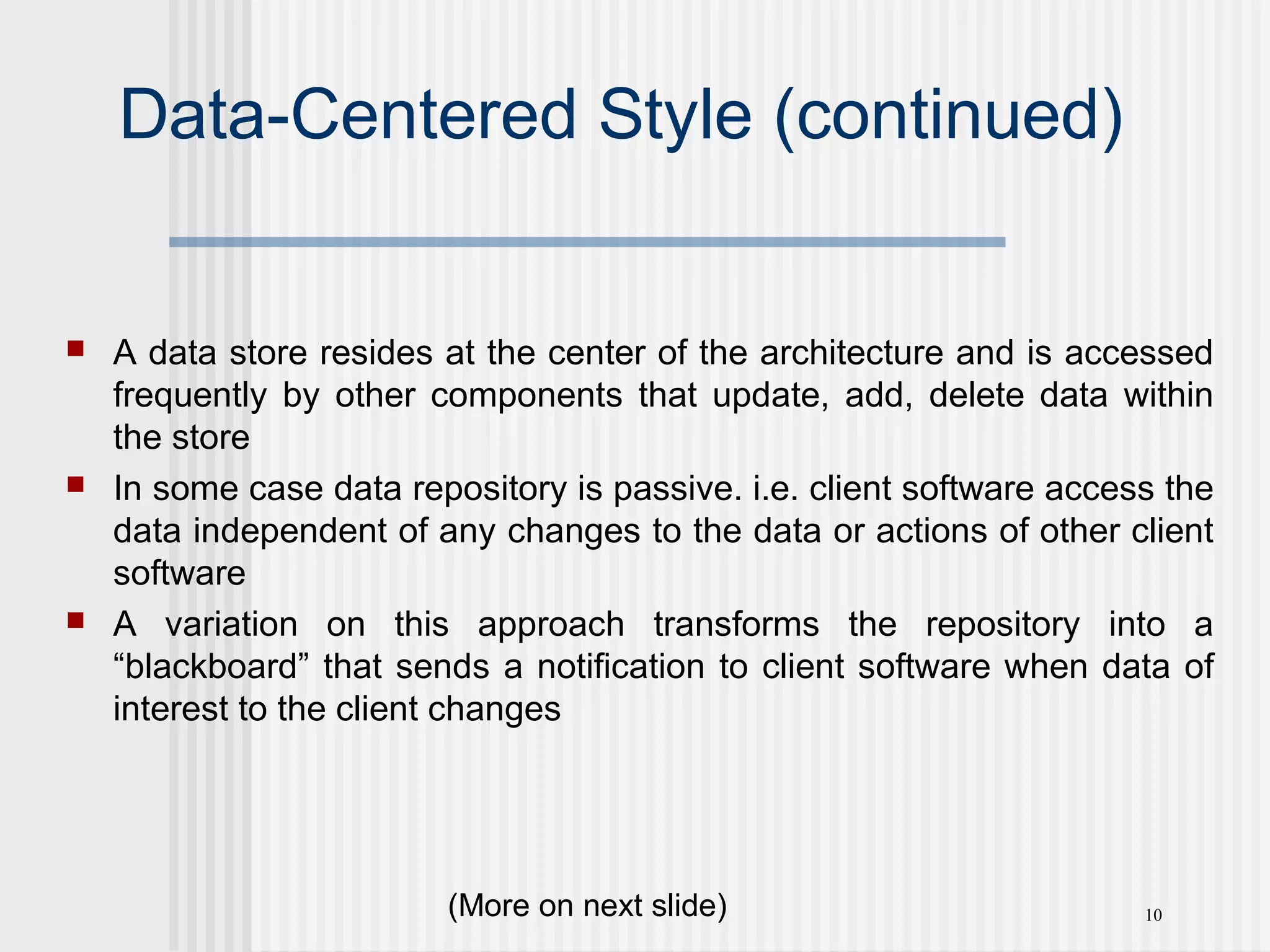 10
Data-Centered Style (continued)
 A data store resides at the center of the architecture and is accessed
frequently by other components that update, add, delete data within
the store
 In some case data repository is passive. i.e. client software access the
data independent of any changes to the data or actions of other client
software
 A variation on this approach transforms the repository into a
“blackboard” that sends a notification to client software when data of
interest to the client changes
(More on next slide)
 