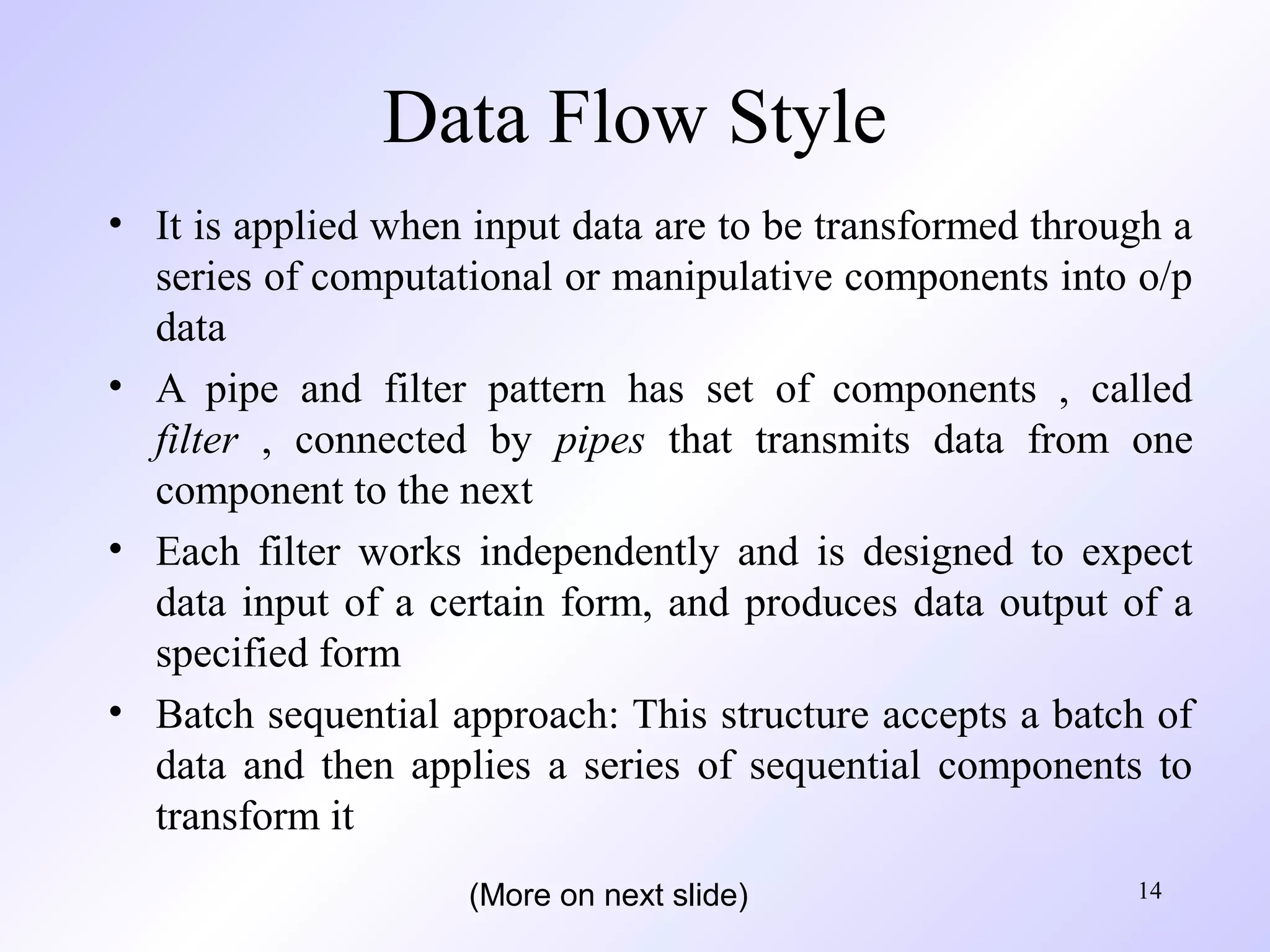 14
Data Flow Style
• It is applied when input data are to be transformed through a
series of computational or manipulative components into o/p
data
• A pipe and filter pattern has set of components , called
filter , connected by pipes that transmits data from one
component to the next
• Each filter works independently and is designed to expect
data input of a certain form, and produces data output of a
specified form
• Batch sequential approach: This structure accepts a batch of
data and then applies a series of sequential components to
transform it
(More on next slide)
 