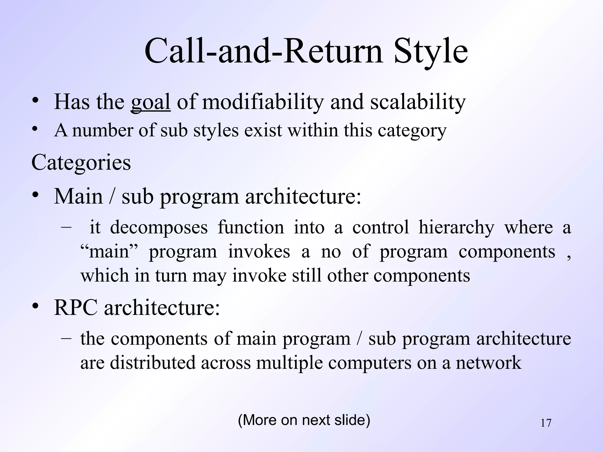 17
Call-and-Return Style
• Has the goal of modifiability and scalability
• A number of sub styles exist within this category
Categories
• Main / sub program architecture:
– it decomposes function into a control hierarchy where a
“main” program invokes a no of program components ,
which in turn may invoke still other components
• RPC architecture:
– the components of main program / sub program architecture
are distributed across multiple computers on a network
(More on next slide)
 