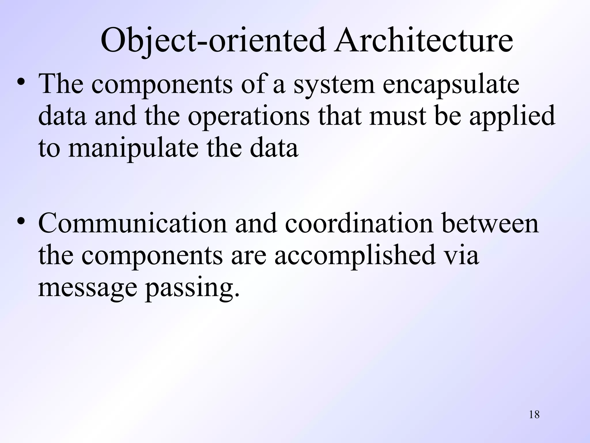 18
Object-oriented Architecture
• The components of a system encapsulate
data and the operations that must be applied
to manipulate the data
• Communication and coordination between
the components are accomplished via
message passing.
 