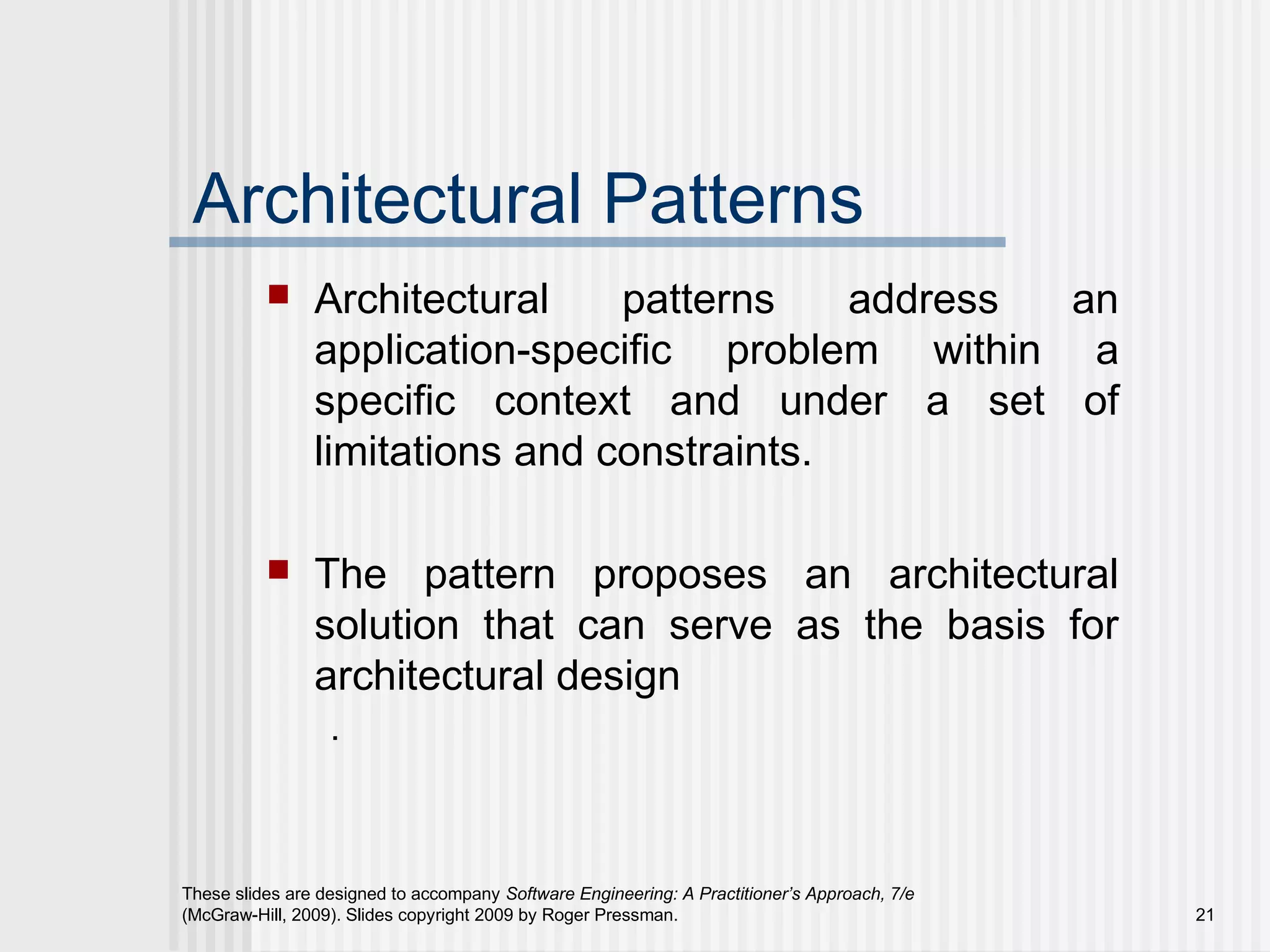 These slides are designed to accompany Software Engineering: A Practitioner’s Approach, 7/e
(McGraw-Hill, 2009). Slides copyright 2009 by Roger Pressman. 21
Architectural Patterns
 Architectural patterns address an
application-specific problem within a
specific context and under a set of
limitations and constraints.
 The pattern proposes an architectural
solution that can serve as the basis for
architectural design
.
 