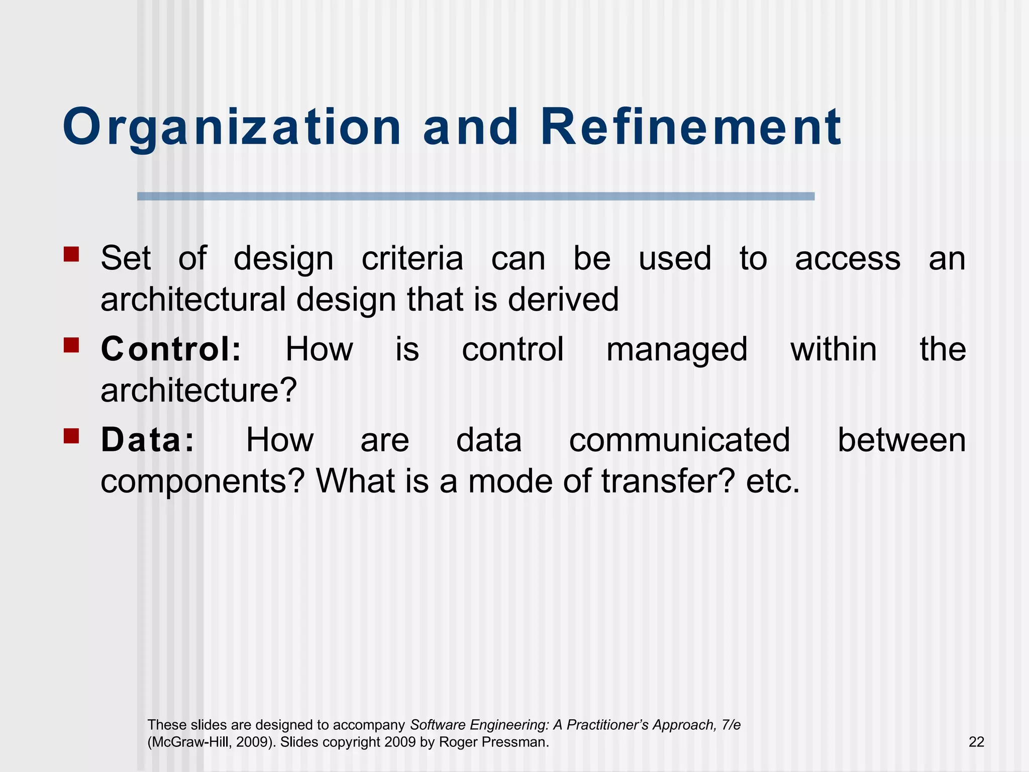 These slides are designed to accompany Software Engineering: A Practitioner’s Approach, 7/e
(McGraw-Hill, 2009). Slides copyright 2009 by Roger Pressman. 22
Organization and Refinement
 Set of design criteria can be used to access an
architectural design that is derived
 Control: How is control managed within the
architecture?
 Data: How are data communicated between
components? What is a mode of transfer? etc.
 