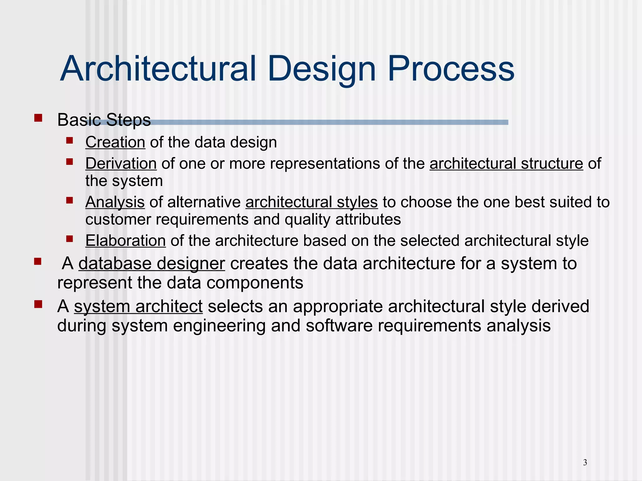 3
Architectural Design Process
 Basic Steps
 Creation of the data design
 Derivation of one or more representations of the architectural structure of
the system
 Analysis of alternative architectural styles to choose the one best suited to
customer requirements and quality attributes
 Elaboration of the architecture based on the selected architectural style
 A database designer creates the data architecture for a system to
represent the data components
 A system architect selects an appropriate architectural style derived
during system engineering and software requirements analysis
 