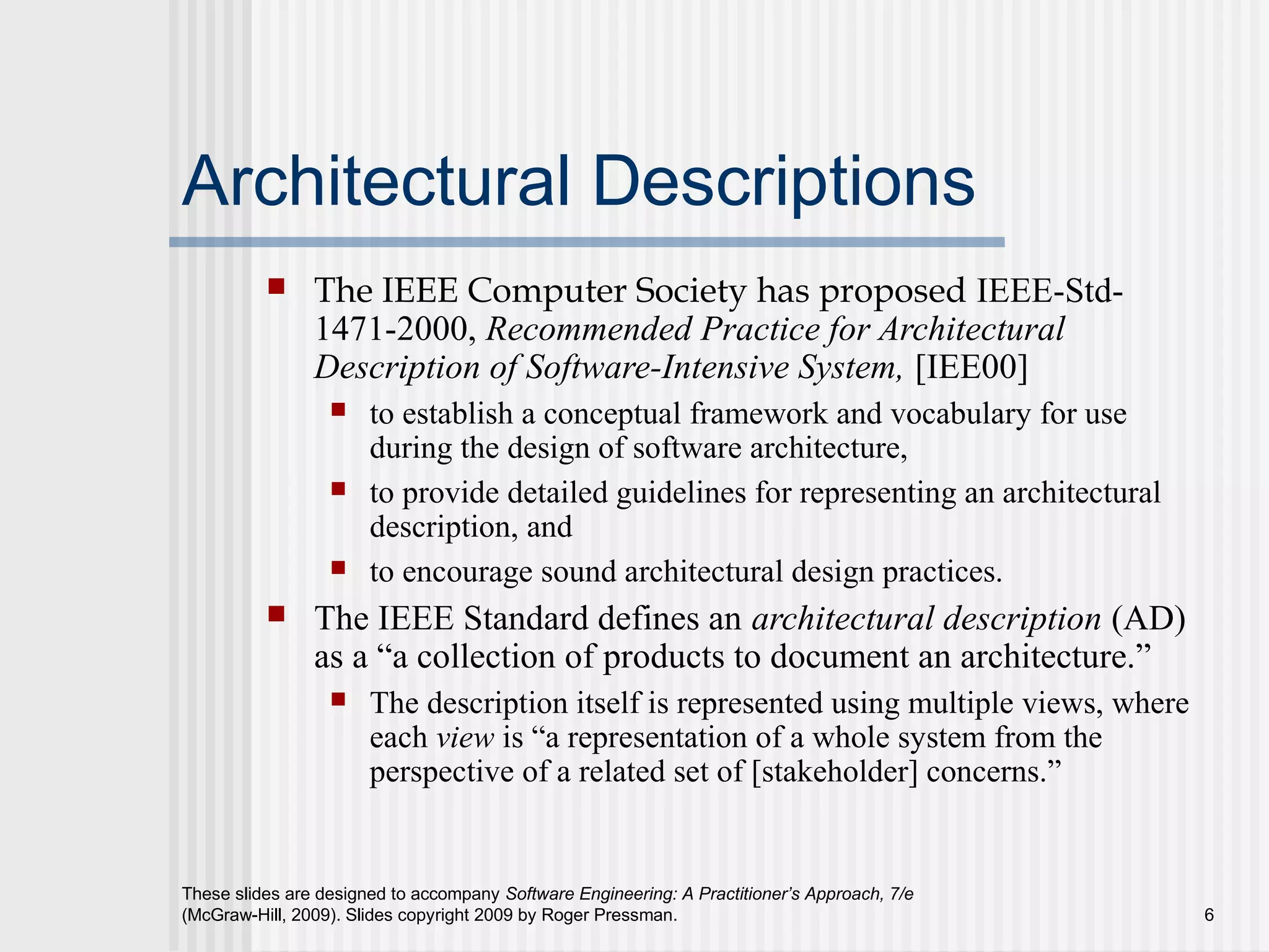 These slides are designed to accompany Software Engineering: A Practitioner’s Approach, 7/e
(McGraw-Hill, 2009). Slides copyright 2009 by Roger Pressman. 6
Architectural Descriptions
 The IEEE Computer Society has proposed IEEE-Std-
1471-2000, Recommended Practice for Architectural
Description of Software-Intensive System, [IEE00]
 to establish a conceptual framework and vocabulary for use
during the design of software architecture,
 to provide detailed guidelines for representing an architectural
description, and
 to encourage sound architectural design practices.
 The IEEE Standard defines an architectural description (AD)
as a “a collection of products to document an architecture.”
 The description itself is represented using multiple views, where
each view is “a representation of a whole system from the
perspective of a related set of [stakeholder] concerns.”
 