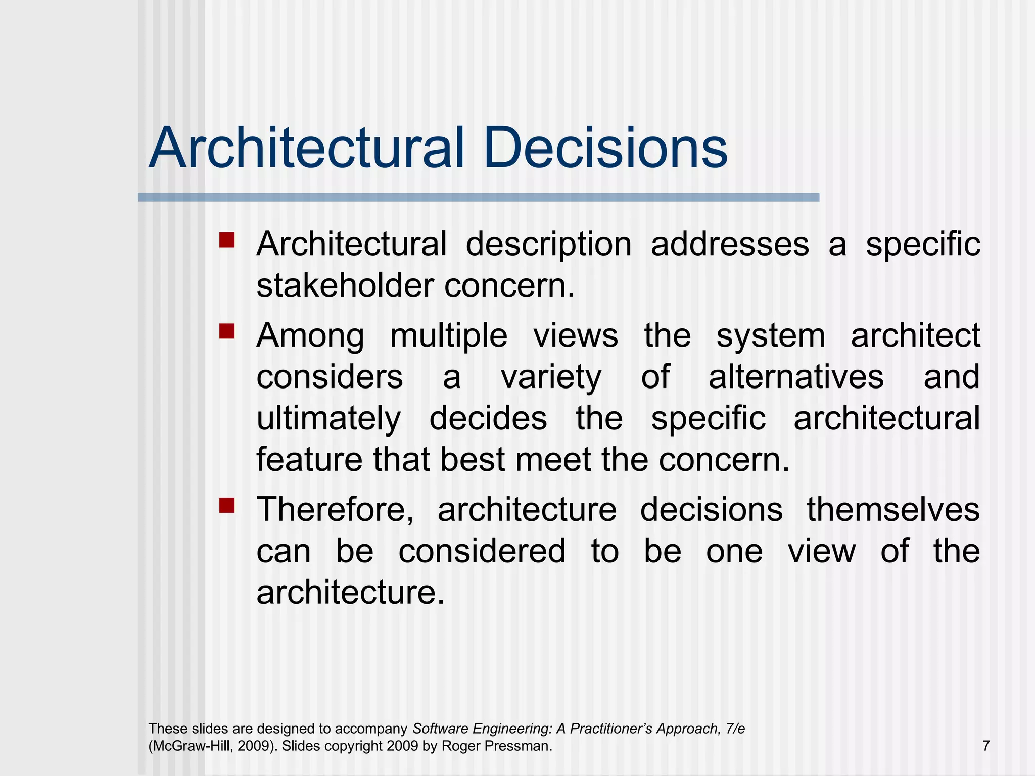 Architectural Decisions
 Architectural description addresses a specific
stakeholder concern.
 Among multiple views the system architect
considers a variety of alternatives and
ultimately decides the specific architectural
feature that best meet the concern.
 Therefore, architecture decisions themselves
can be considered to be one view of the
architecture.
These slides are designed to accompany Software Engineering: A Practitioner’s Approach, 7/e
(McGraw-Hill, 2009). Slides copyright 2009 by Roger Pressman. 7
 