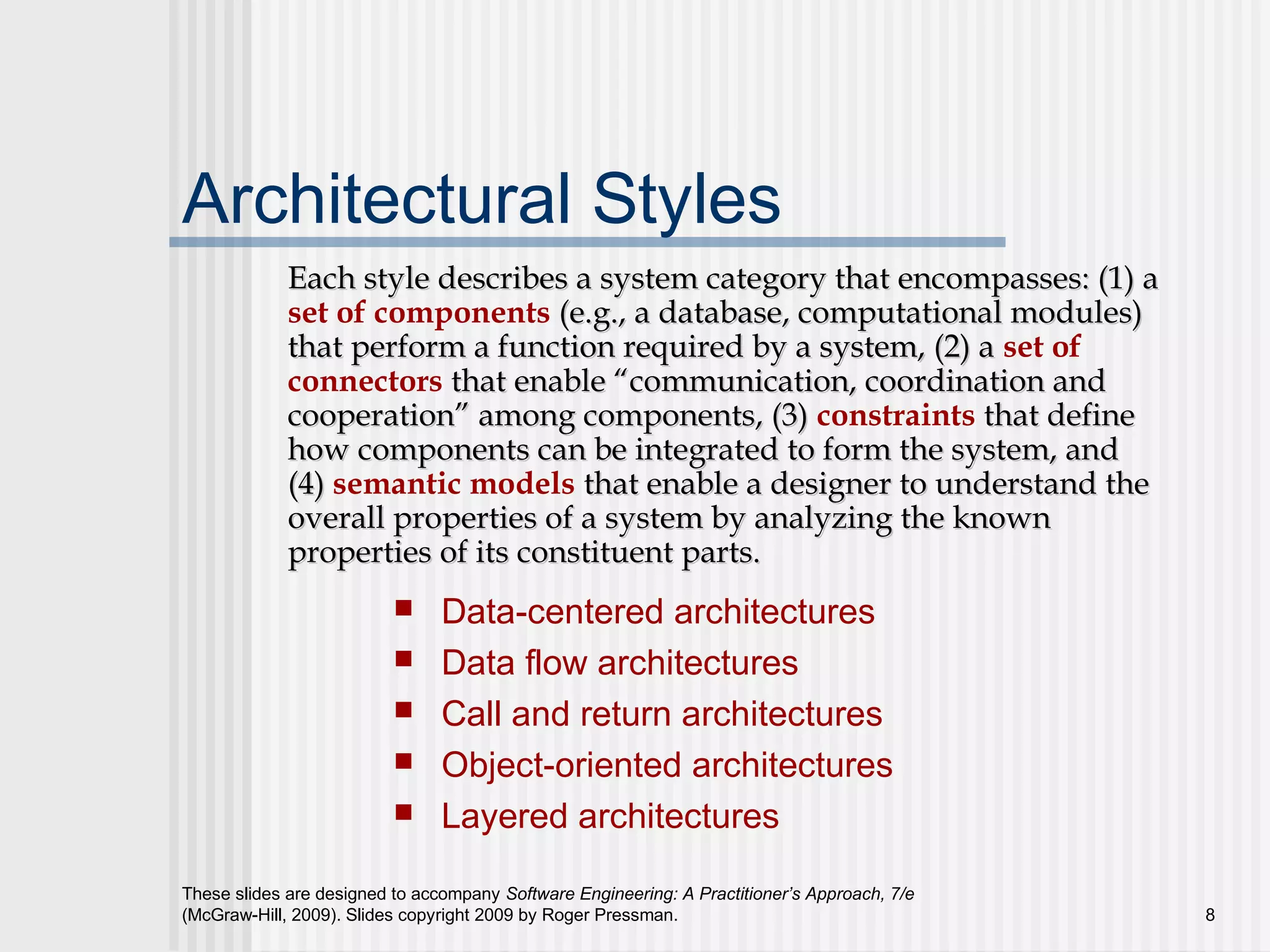 These slides are designed to accompany Software Engineering: A Practitioner’s Approach, 7/e
(McGraw-Hill, 2009). Slides copyright 2009 by Roger Pressman. 8
Architectural Styles
 Data-centered architectures
 Data flow architectures
 Call and return architectures
 Object-oriented architectures
 Layered architectures
Each style describes a system category that encompasses: (1) aEach style describes a system category that encompasses: (1) a
set of components (e.g., a database, computational modules)(e.g., a database, computational modules)
that perform a function required by a system, (2) athat perform a function required by a system, (2) a set of
connectors that enable “communication, coordination andthat enable “communication, coordination and
cooperation” among components, (3)cooperation” among components, (3) constraints that definethat define
how components can be integrated to form the system, andhow components can be integrated to form the system, and
(4)(4) semantic models that enable a designer to understand thethat enable a designer to understand the
overall properties of a system by analyzing the knownoverall properties of a system by analyzing the known
properties of its constituent parts.properties of its constituent parts.
 